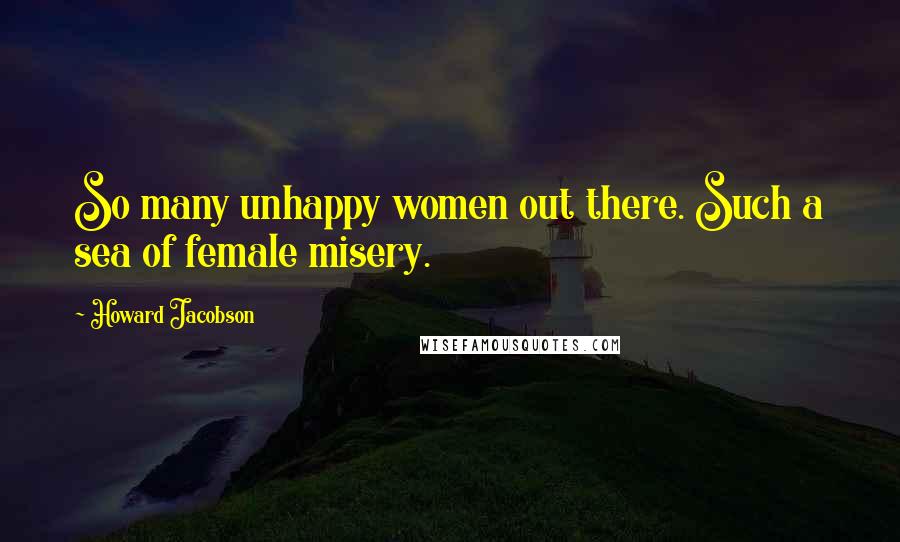 Howard Jacobson Quotes: So many unhappy women out there. Such a sea of female misery.