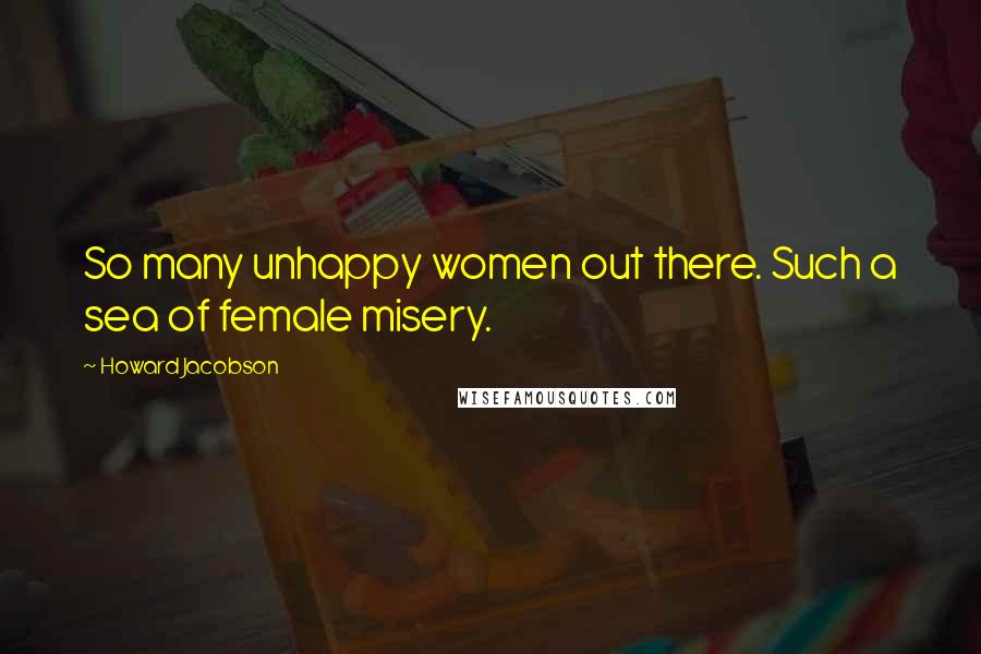 Howard Jacobson Quotes: So many unhappy women out there. Such a sea of female misery.