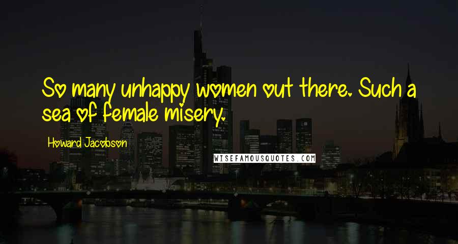 Howard Jacobson Quotes: So many unhappy women out there. Such a sea of female misery.