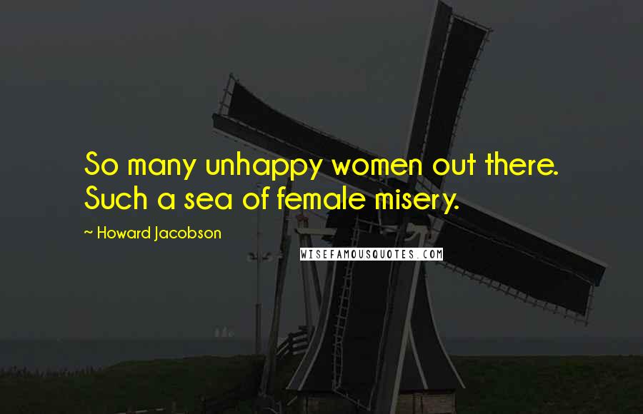 Howard Jacobson Quotes: So many unhappy women out there. Such a sea of female misery.