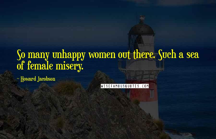 Howard Jacobson Quotes: So many unhappy women out there. Such a sea of female misery.