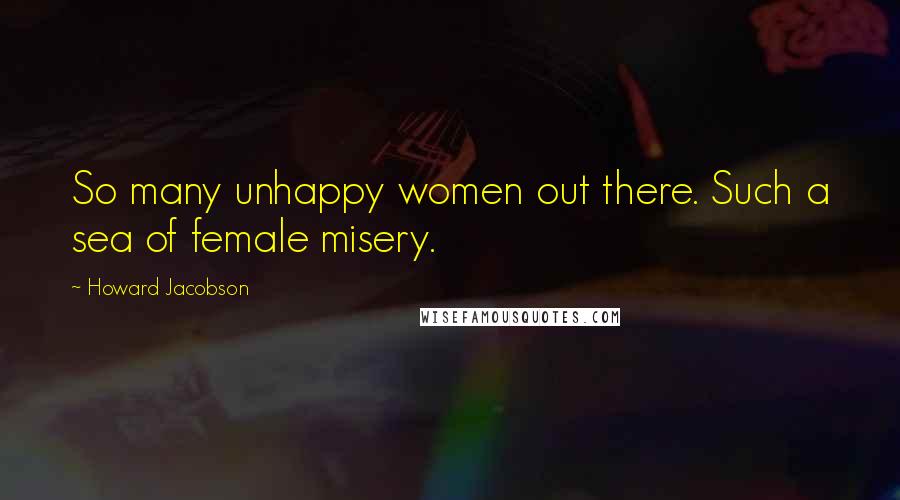 Howard Jacobson Quotes: So many unhappy women out there. Such a sea of female misery.