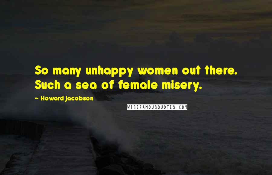 Howard Jacobson Quotes: So many unhappy women out there. Such a sea of female misery.