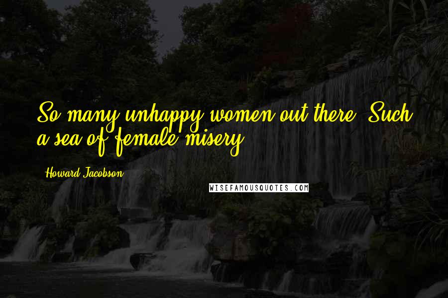 Howard Jacobson Quotes: So many unhappy women out there. Such a sea of female misery.