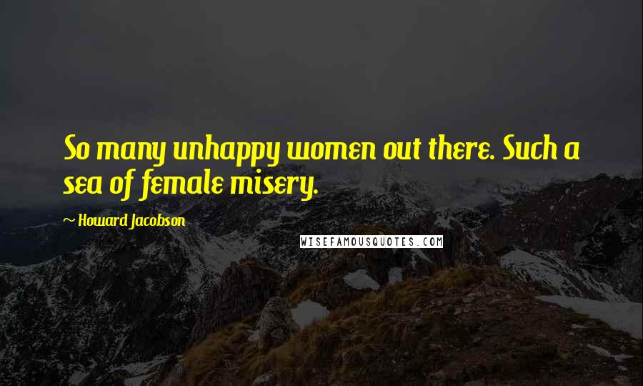 Howard Jacobson Quotes: So many unhappy women out there. Such a sea of female misery.