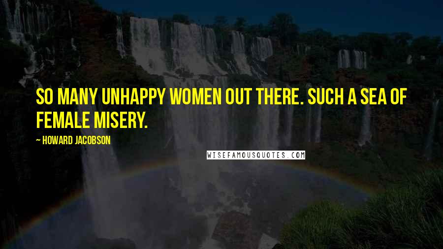 Howard Jacobson Quotes: So many unhappy women out there. Such a sea of female misery.