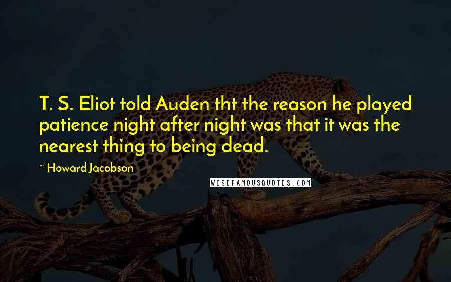 Howard Jacobson Quotes: T. S. Eliot told Auden tht the reason he played patience night after night was that it was the nearest thing to being dead.