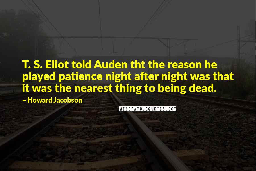 Howard Jacobson Quotes: T. S. Eliot told Auden tht the reason he played patience night after night was that it was the nearest thing to being dead.