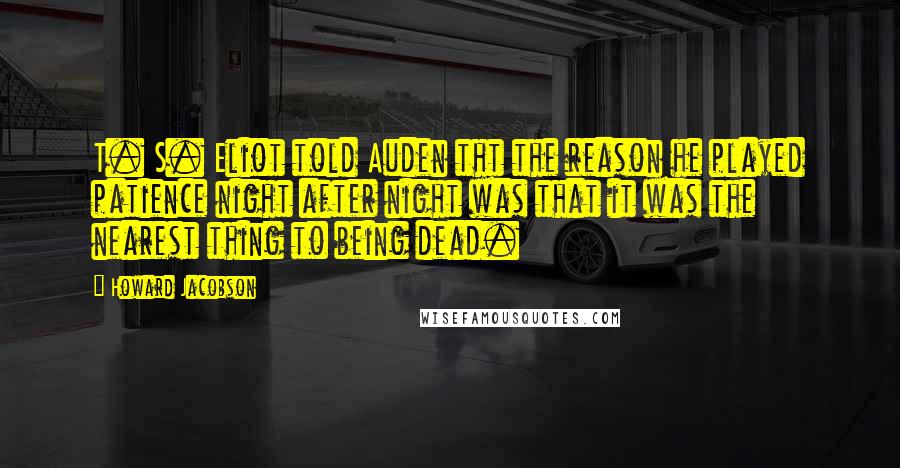 Howard Jacobson Quotes: T. S. Eliot told Auden tht the reason he played patience night after night was that it was the nearest thing to being dead.