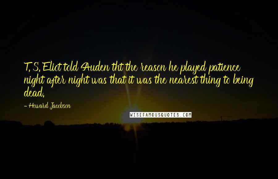 Howard Jacobson Quotes: T. S. Eliot told Auden tht the reason he played patience night after night was that it was the nearest thing to being dead.