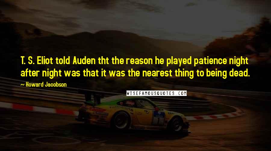 Howard Jacobson Quotes: T. S. Eliot told Auden tht the reason he played patience night after night was that it was the nearest thing to being dead.