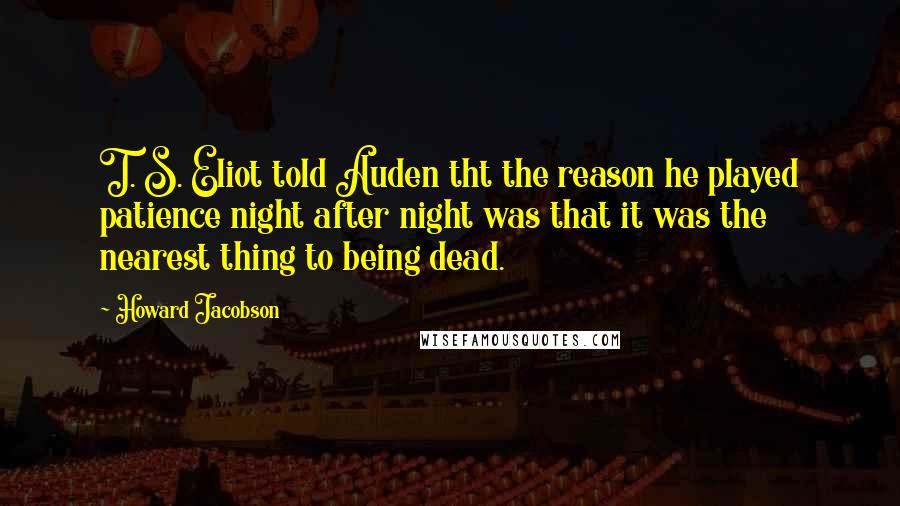 Howard Jacobson Quotes: T. S. Eliot told Auden tht the reason he played patience night after night was that it was the nearest thing to being dead.