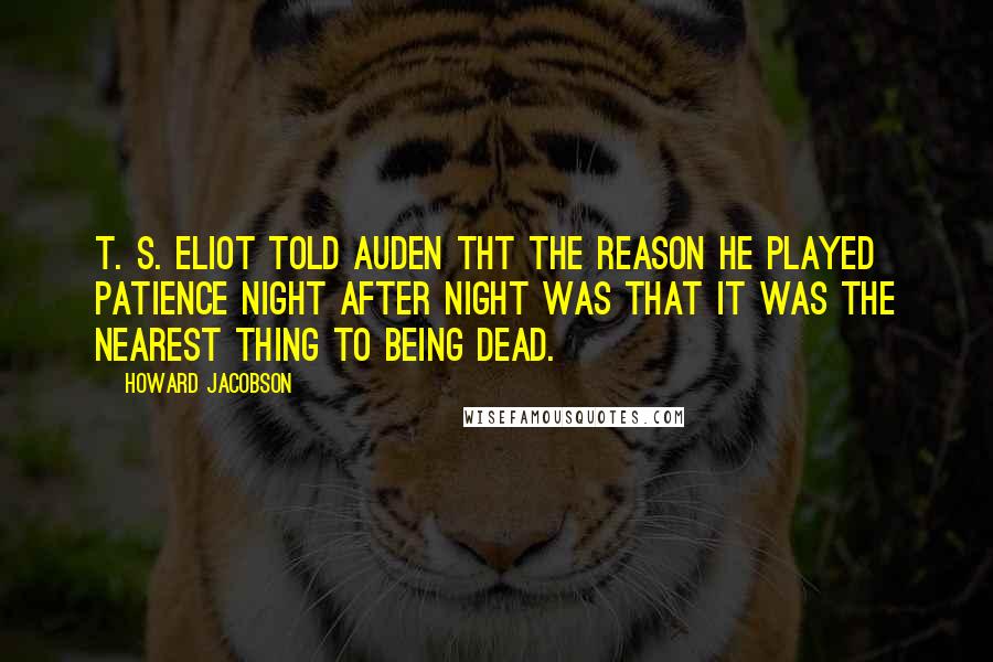 Howard Jacobson Quotes: T. S. Eliot told Auden tht the reason he played patience night after night was that it was the nearest thing to being dead.
