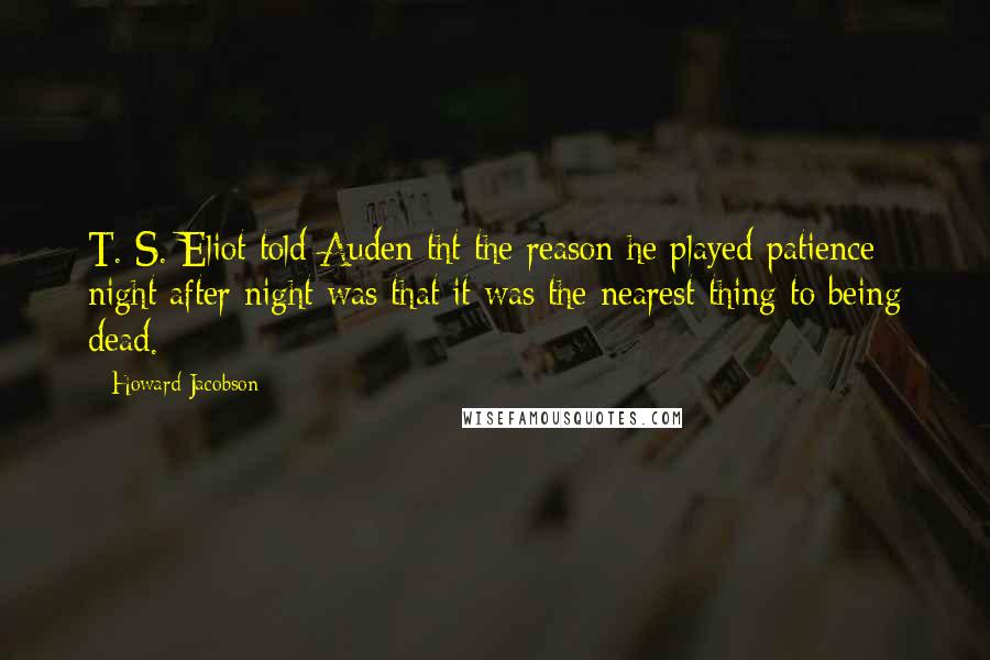 Howard Jacobson Quotes: T. S. Eliot told Auden tht the reason he played patience night after night was that it was the nearest thing to being dead.