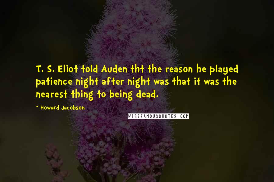 Howard Jacobson Quotes: T. S. Eliot told Auden tht the reason he played patience night after night was that it was the nearest thing to being dead.