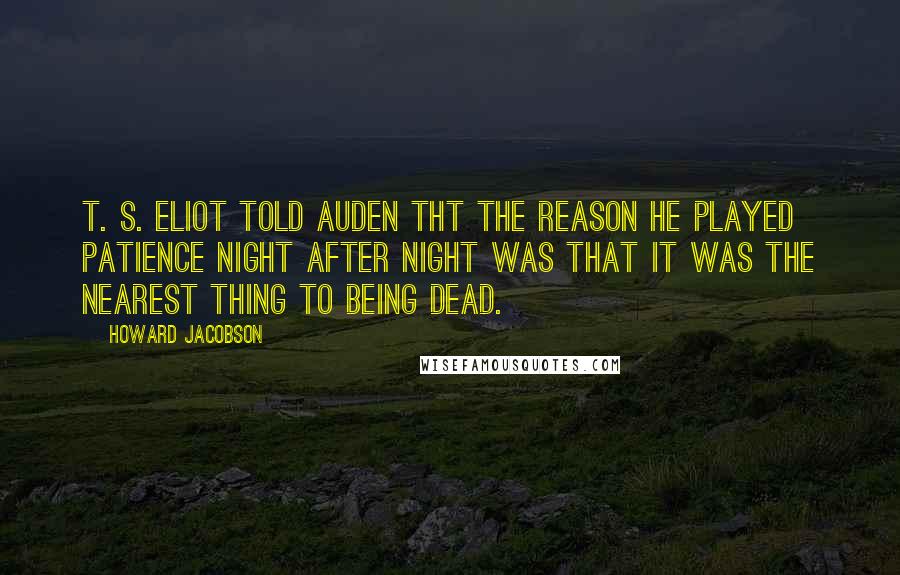 Howard Jacobson Quotes: T. S. Eliot told Auden tht the reason he played patience night after night was that it was the nearest thing to being dead.