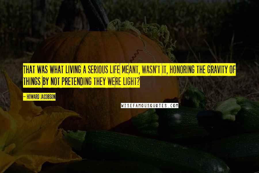 Howard Jacobson Quotes: That was what living a serious life meant, wasn't it, honoring the gravity of things by not pretending they were light?