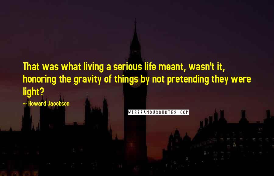 Howard Jacobson Quotes: That was what living a serious life meant, wasn't it, honoring the gravity of things by not pretending they were light?