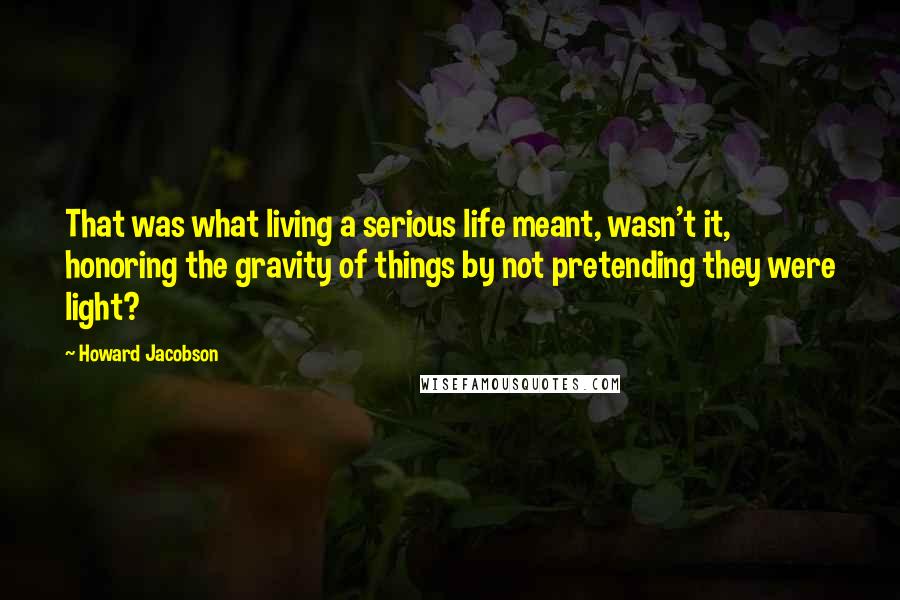 Howard Jacobson Quotes: That was what living a serious life meant, wasn't it, honoring the gravity of things by not pretending they were light?