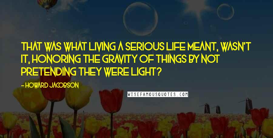 Howard Jacobson Quotes: That was what living a serious life meant, wasn't it, honoring the gravity of things by not pretending they were light?