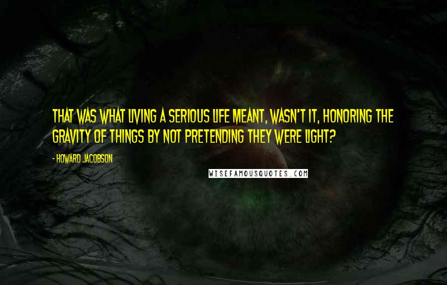 Howard Jacobson Quotes: That was what living a serious life meant, wasn't it, honoring the gravity of things by not pretending they were light?