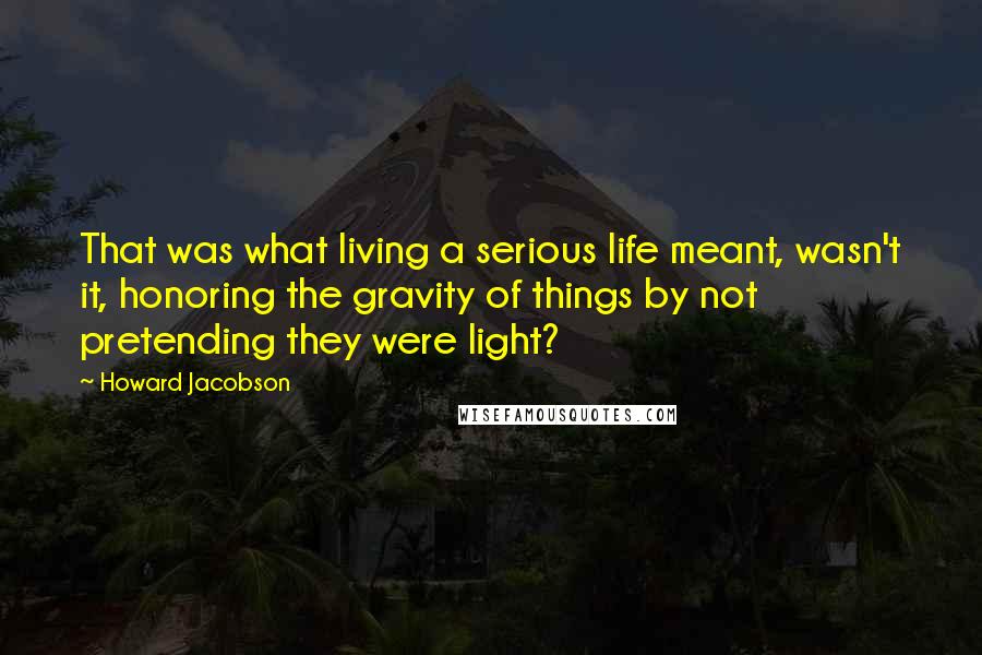 Howard Jacobson Quotes: That was what living a serious life meant, wasn't it, honoring the gravity of things by not pretending they were light?