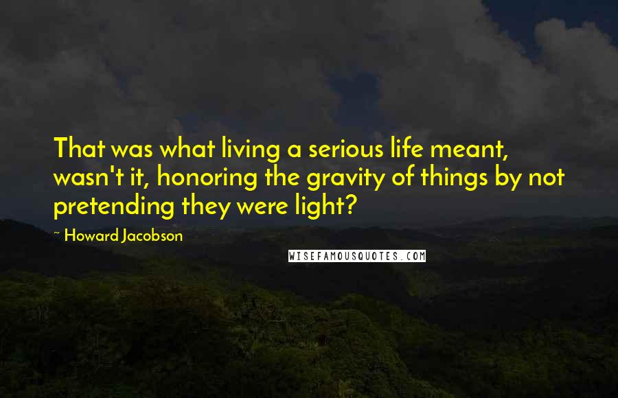 Howard Jacobson Quotes: That was what living a serious life meant, wasn't it, honoring the gravity of things by not pretending they were light?