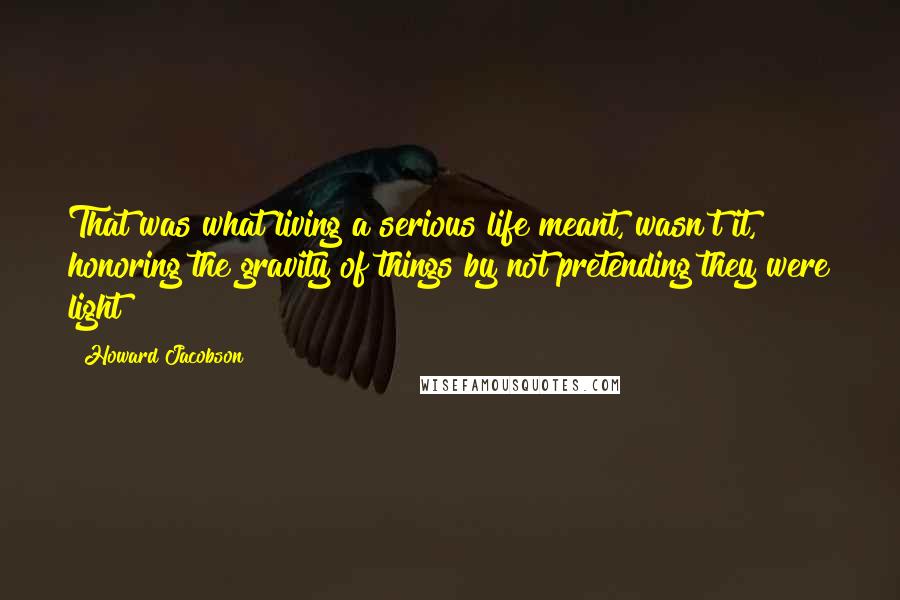 Howard Jacobson Quotes: That was what living a serious life meant, wasn't it, honoring the gravity of things by not pretending they were light?