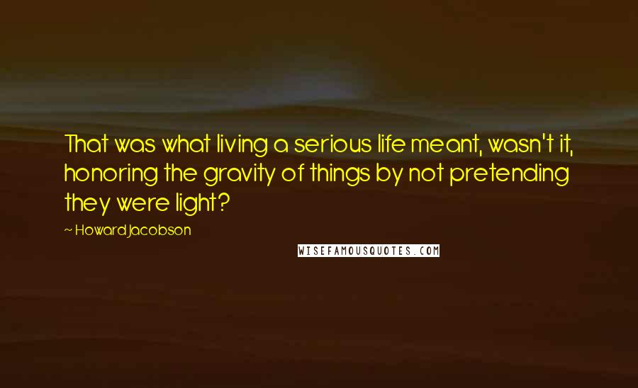 Howard Jacobson Quotes: That was what living a serious life meant, wasn't it, honoring the gravity of things by not pretending they were light?