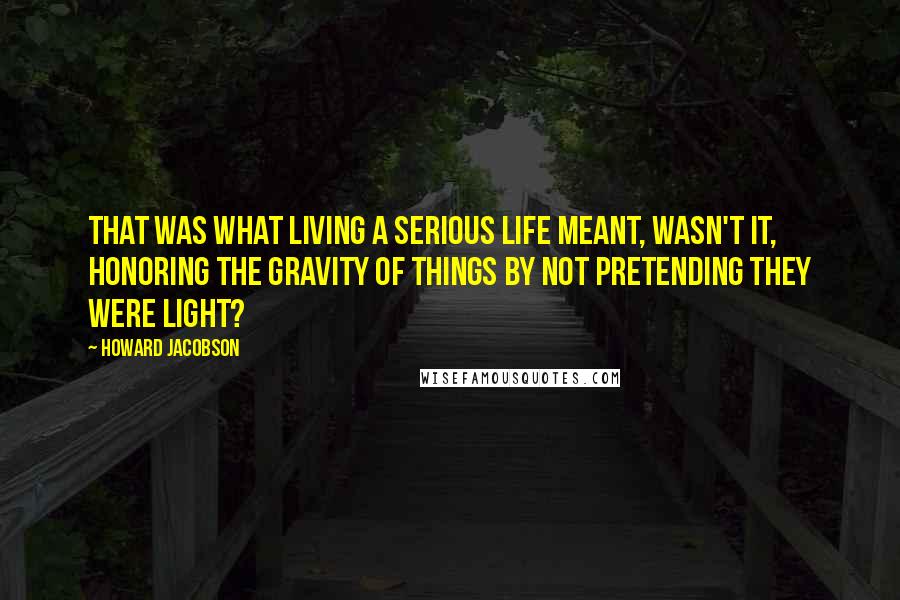 Howard Jacobson Quotes: That was what living a serious life meant, wasn't it, honoring the gravity of things by not pretending they were light?