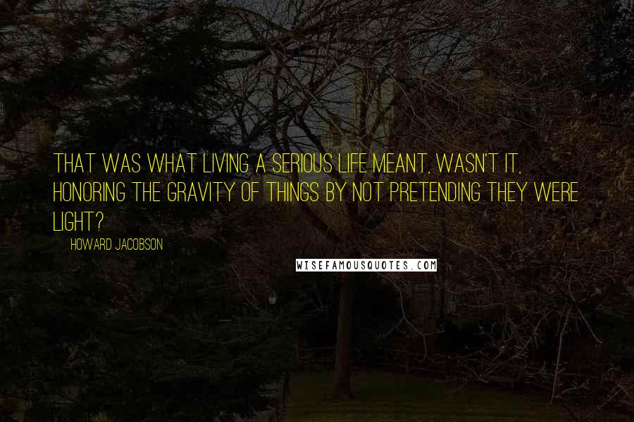 Howard Jacobson Quotes: That was what living a serious life meant, wasn't it, honoring the gravity of things by not pretending they were light?