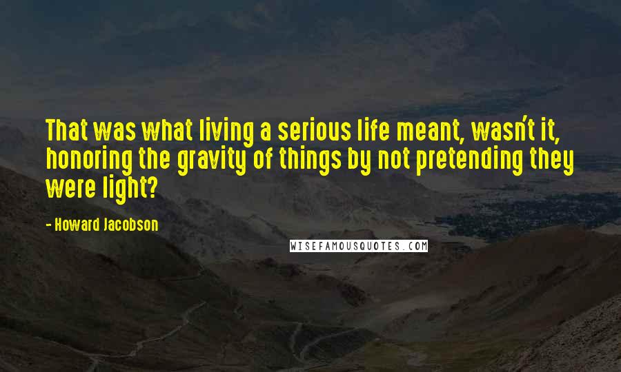 Howard Jacobson Quotes: That was what living a serious life meant, wasn't it, honoring the gravity of things by not pretending they were light?