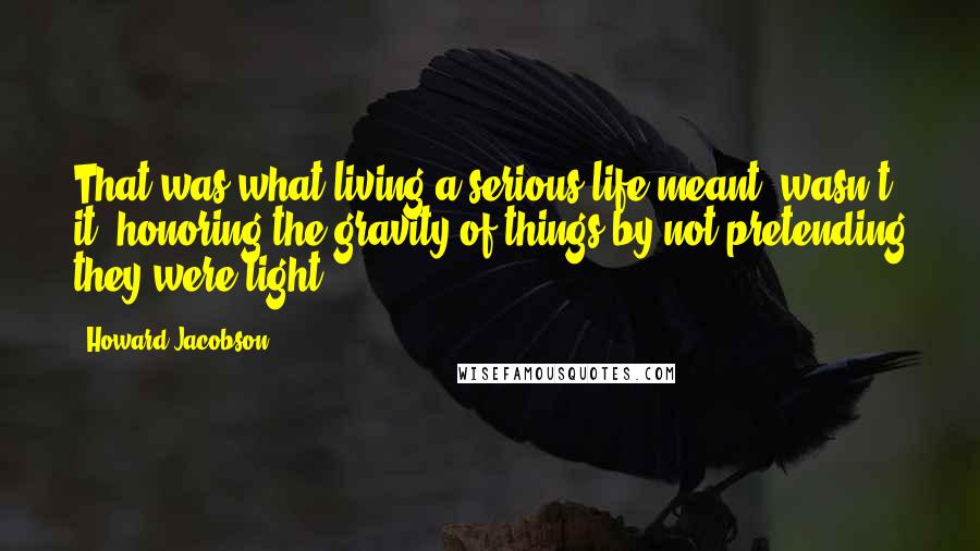 Howard Jacobson Quotes: That was what living a serious life meant, wasn't it, honoring the gravity of things by not pretending they were light?