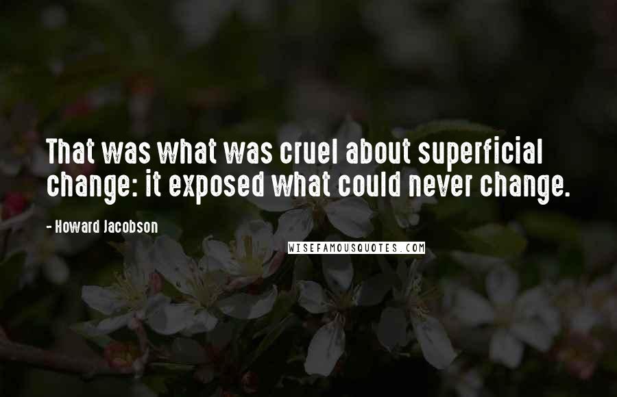 Howard Jacobson Quotes: That was what was cruel about superficial change: it exposed what could never change.