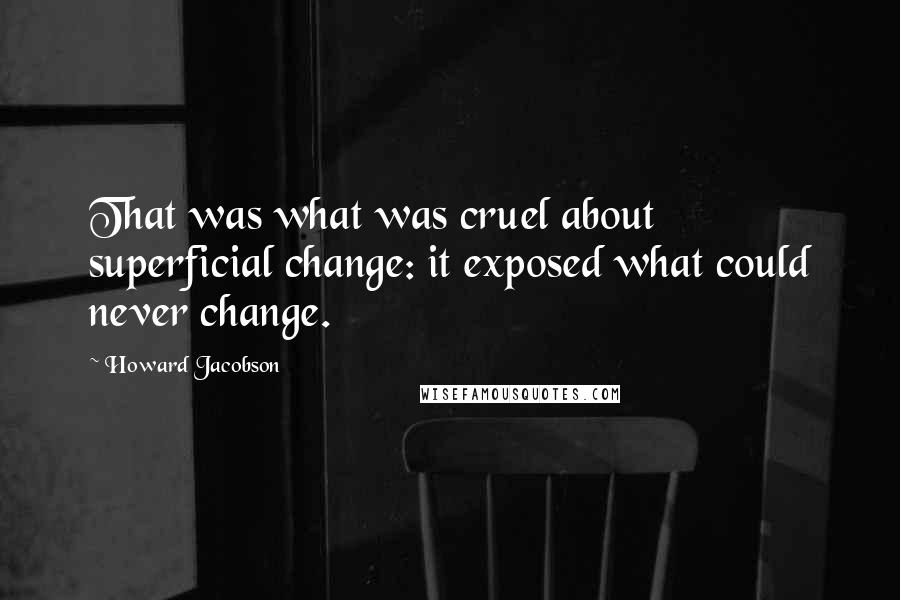 Howard Jacobson Quotes: That was what was cruel about superficial change: it exposed what could never change.