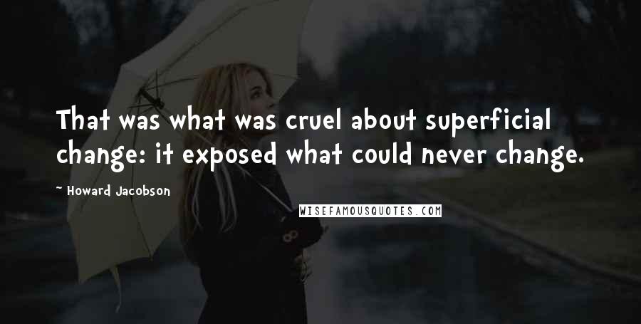 Howard Jacobson Quotes: That was what was cruel about superficial change: it exposed what could never change.