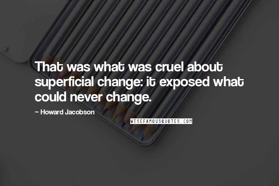 Howard Jacobson Quotes: That was what was cruel about superficial change: it exposed what could never change.