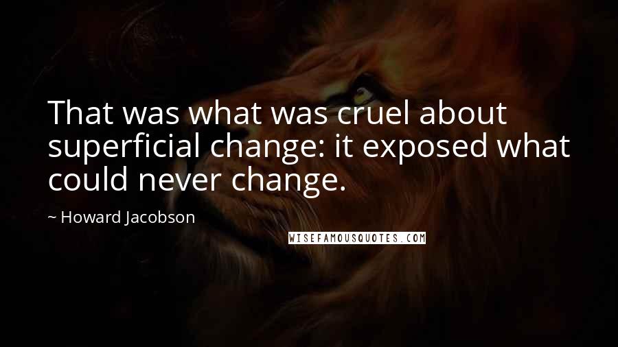 Howard Jacobson Quotes: That was what was cruel about superficial change: it exposed what could never change.