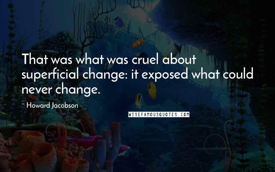 Howard Jacobson Quotes: That was what was cruel about superficial change: it exposed what could never change.