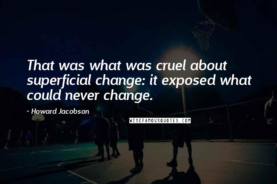 Howard Jacobson Quotes: That was what was cruel about superficial change: it exposed what could never change.