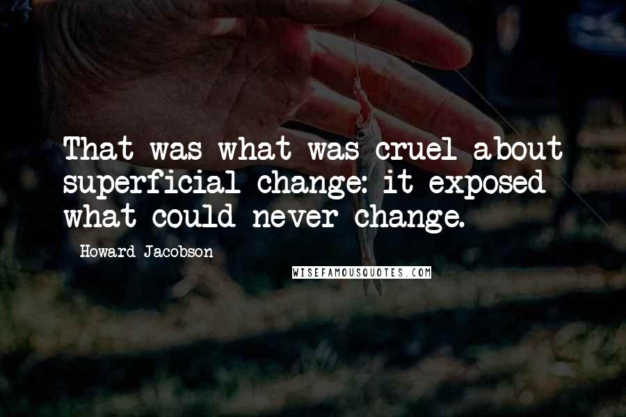 Howard Jacobson Quotes: That was what was cruel about superficial change: it exposed what could never change.