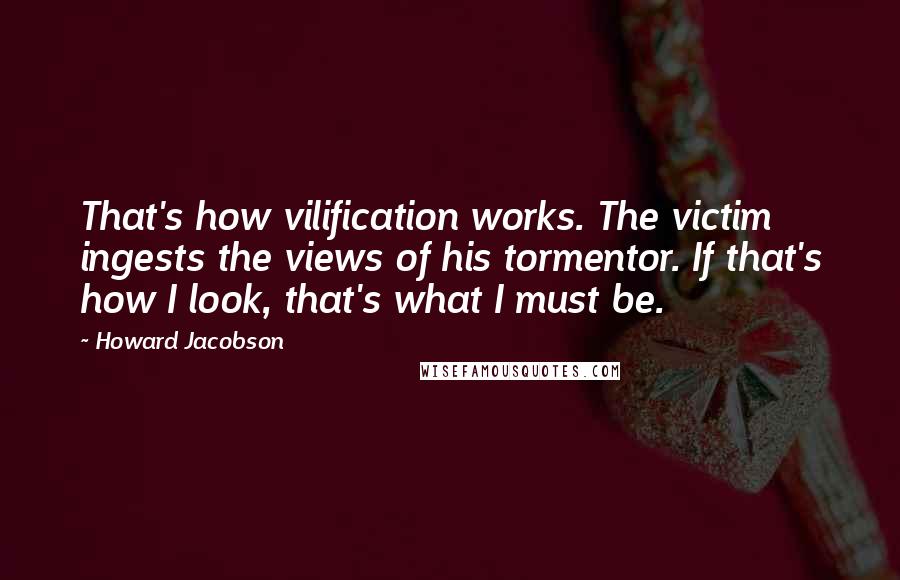 Howard Jacobson Quotes: That's how vilification works. The victim ingests the views of his tormentor. If that's how I look, that's what I must be.