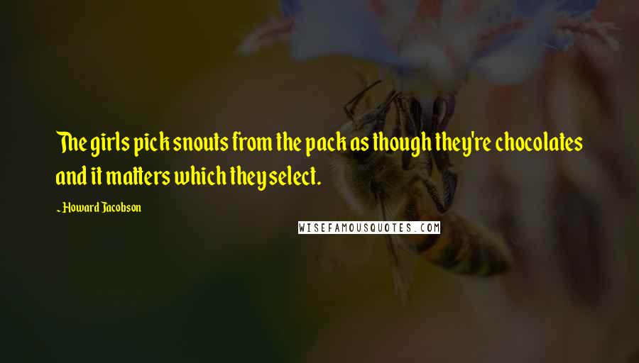 Howard Jacobson Quotes: The girls pick snouts from the pack as though they're chocolates and it matters which they select.