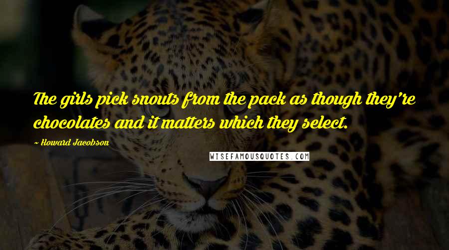 Howard Jacobson Quotes: The girls pick snouts from the pack as though they're chocolates and it matters which they select.