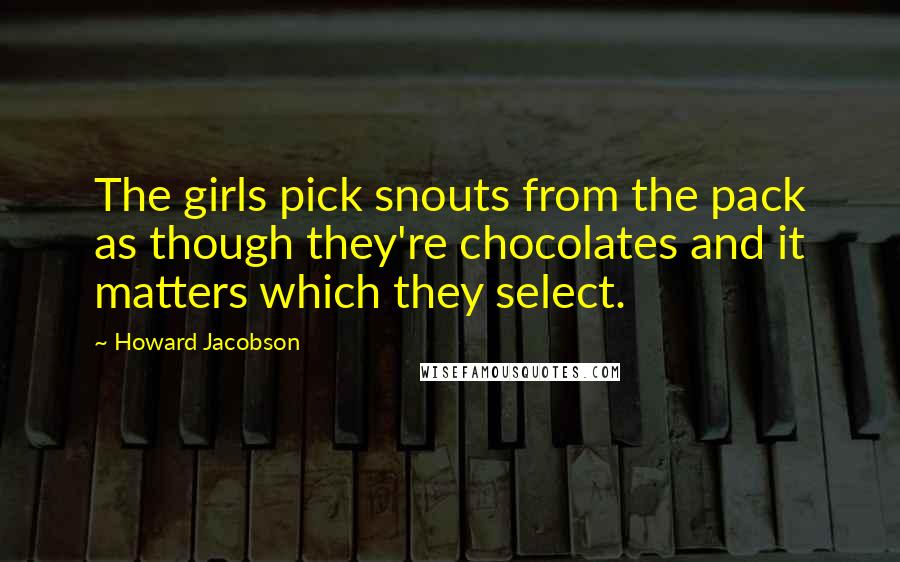 Howard Jacobson Quotes: The girls pick snouts from the pack as though they're chocolates and it matters which they select.