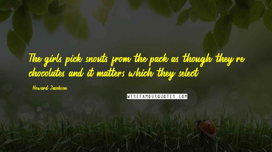 Howard Jacobson Quotes: The girls pick snouts from the pack as though they're chocolates and it matters which they select.