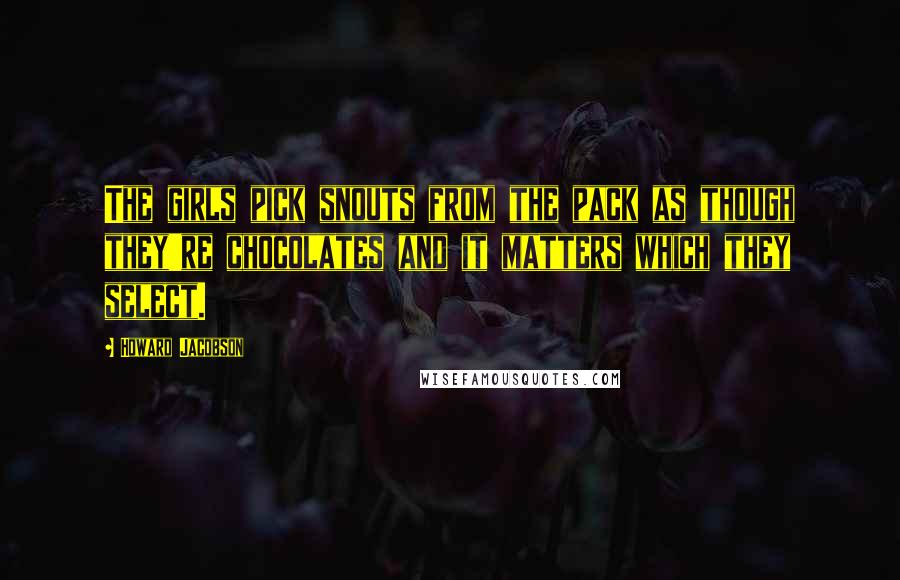 Howard Jacobson Quotes: The girls pick snouts from the pack as though they're chocolates and it matters which they select.