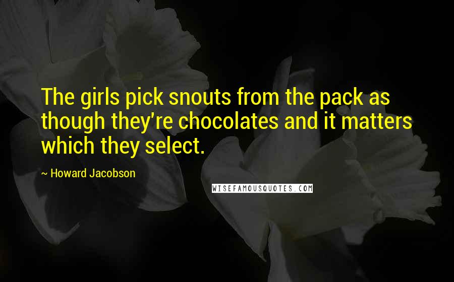 Howard Jacobson Quotes: The girls pick snouts from the pack as though they're chocolates and it matters which they select.