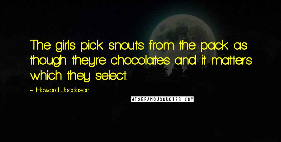 Howard Jacobson Quotes: The girls pick snouts from the pack as though they're chocolates and it matters which they select.