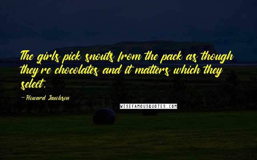 Howard Jacobson Quotes: The girls pick snouts from the pack as though they're chocolates and it matters which they select.